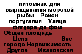 питомник для выращивания морской рыбы › Район ­ португалия › Улица ­ фигуера да фош › Общая площадь ­ 5 000 000 › Цена ­ 70 000 000 - Все города Недвижимость » Другое   . Ивановская обл.,Кохма г.